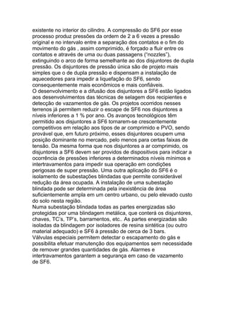 existente no interior do cilindro. A compressão do SF6 por esse
processo produz pressões da ordem de 2 a 6 vezes a pressão
original e no intervalo entre a separação dos contatos e o fim do
movimento do gás , assim comprimido, é forçado a fluir entre os
contatos e através de uma ou duas passagens (“nozzles”),
extinguindo o arco de forma semelhante ao dos disjuntores de dupla
pressão. Os disjuntores de pressão única são de projeto mais
simples que o de dupla pressão e dispensam a instalação de
aquecedores para impedir a liquefação do SF6, sendo
consequentemente mais econômicos e mais confiáveis.
O desenvolvimento e a difusão dos disjuntores a SF6 estão ligados
aos desenvolvimentos das técnicas de selagem dos recipientes e
detecção de vazamentos de gás. Os projetos ocorridos nesses
terrenos já permitem reduzir o escape de SF6 nos disjuntores a
níveis inferiores a 1 % por ano. Os avanços tecnológicos têm
permitido aos disjuntores a SF6 tornarem-se crescentemente
competitivos em relação aos tipos de ar comprimido e PVO, sendo
provável que, em futuro próximo, esses disjuntores ocupem uma
posição dominante no mercado, pelo menos para certas faixas de
tensão. Da mesma forma que nos disjuntores a ar comprimido, os
disjuntores a SF6 devem ser providos de dispositivos para indicar a
ocorrência de pressões inferiores a determinados níveis mínimos e
intertravamentos para impedir sua operação em condições
perigosas de super pressão. Uma outra aplicação do SF6 é o
isolamento de subestações blindadas que permite considerável
redução da área ocupada. A instalação de uma subestação
blindada pode ser determinada pela inexistência de área
suficientemente ampla em um centro urbano, ou pelo elevado custo
do solo nesta região.
Numa subestação blindada todas as partes energizadas são
protegidas por uma blindagem metálica, que conterá os disjuntores,
chaves, TC’s, TP’s, barramentos, etc.. As partes energizadas são
isoladas da blindagem por isoladores de resina sintética (ou outro
material adequado) e SF6 à pressão de cerca de 3 bars.
Válvulas especiais permitem detectar o escapamento do gás e
possibilita efetuar manutenção dos equipamentos sem necessidade
de remover grandes quantidades de gás. Alarmes e
intertravamentos garantem a segurança em caso de vazamento
de SF6.
 