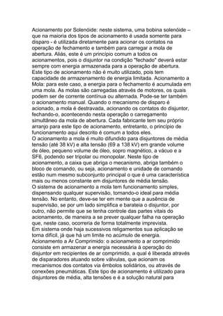 Acionamento por Solenóide: neste sistema, uma bobina solenóide –
que na maioria dos tipos de acionamento é usada somente para
disparo - é utilizada diretamente para acionar os contatos na
operação de fechamento e também para carregar a mola de
abertura. Aliás, este é um princípio comum a todos os
acionamentos, pois o disjuntor na condição "fechado" deverá estar
sempre com energia armazenada para a operação de abertura.
Este tipo de acionamento não é muito utilizado, pois tem
capacidade de armazenamento de energia limitada. Acionamento a
Mola: para este caso, a energia para o fechamento é acumulada em
uma mola. As molas são carregadas através de motores, os quais
podem ser de corrente contínua ou alternada. Pode-se ter também
o acionamento manual. Quando o mecanismo de disparo é
acionado, a mola é destravada, acionando os contatos do disjuntor,
fechando-o, acontecendo nesta operação o carregamento
simultâneo da mola de abertura. Cada fabricante tem seu próprio
arranjo para este tipo de acionamento, entretanto, o princípio de
funcionamento aqui descrito é comum a todos eles.
O acionamento a mola é muito difundido para disjuntores de média
tensão (até 38 kV) e alta tensão (69 a 138 kV) em grande volume
de óleo, pequeno volume de óleo, sopro magnético, a vácuo e a
SF6, podendo ser tripolar ou monopolar. Neste tipo de
acionamento, a caixa que abriga o mecanismo, abriga também o
bloco de comando, ou seja, acionamento e unidade de comando
estão num mesmo subconjunto principal o que é uma característica
mais ou menos constante em disjuntores de média tensão.
O sistema de acionamento a mola tem funcionamento simples,
dispensando qualquer supervisão, tornando-o ideal para média
tensão. No entanto, deve-se ter em mente que a ausência de
supervisão, se por um lado simplifica e barateia o disjuntor, por
outro, não permite que se tenha controle das partes vitais do
acionamento, de maneira a se prever qualquer falha na operação
que, neste caso, ocorreria de forma totalmente imprevista.
Em sistema onde haja sucessivos religamentos sua aplicação se
torna difícil, já que há um limite no acúmulo de energia.
Acionamento a Ar Comprimido: o acionamento a ar comprimido
consiste em armazenar a energia necessária à operação do
disjuntor em recipientes de ar comprimido, a qual é liberada através
de disparadores atuando sobre válvulas, que acionam os
mecanismos dos contatos via êmbolos solidários, ou através de
conexões pneumáticas. Este tipo de acionamento é utilizado para
disjuntores de média, alta tensões e é a solução natural para
 