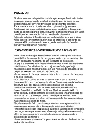 PÁRA-RAIOS.

O pára-raios é um dispositivo protetor que tem por finalidade limitar
os valores dos surtos de tensão transitante que, de outra forma,
poderiam causar severos danos aos equipamentos elétricos.
Para um dado valor de sobretensão, o pára-raios (que antes
funcionava como um isolador) passa a ser condutor e descarrega
parte da corrente para a terra, reduzindo a crista da onda a um valor
que depende das características do referido pára-raios.
A tensão máxima, à freqüência nominal do sistema, a que o pára-
raios poderá ser submetido, sem que se processe a descarga da
corrente elétrica através do mesmo, é denominada de “tensão
disruptiva à freqüência nominal”.

CARACTERÍSTICAS CONSTRUTIVAS DOS PÁRA-RAIOS.

Pára-Raios com Gap e Resistor Não Linear: Estes pára-raios são
constituídos basicamente de um gap em série com um resistor não
linear, colocados no interior de um invólucro de porcelana.
O gap é o elemento que separa eletricamente a rede dos resistores
não lineares. Constitui-se de um conjunto de “subgaps” cuja
finalidade é a de fracionar o arco em um número de pedaços, a fim
de poder exercer um melhor controle sobre
ele, no momento de sua formação, durante o processo de descarga
e na sua extinção.
Nos pára-raios convencionais o resistor não linear é fabricado
basicamente com o carbonato de silício. Com este material pode-se
observar que, por ocasião de tensões baixas tem-se uma
resistência elevada e, com tensões elevadas, uma resistência
baixa. Pára-Raios de Óxido de Zinco: O pára-raios de óxido de
zinco constitui-se basicamente do elemento não linear colocado no
interior de um corpo de porcelana. Neste pára-raios não são
necessários os gaps em série, devido às excelentes características
não lineares do óxido de zinco.
Os pára-raios de óxido de zinco apresentam vantagens sobre os
páraraios convencionais entre as quais podem ser citadas:
· Inexistência de gaps (gaps estão sujeitos a variações na tensão de
descarga de um pára-raios que não esteja adequadamente selado,
além de que um número elevado de partes no gap aumenta a
possibilidade de falhas);
· Inconvenientes apresentados pelas características não lineares do
carbonato de silício;
 