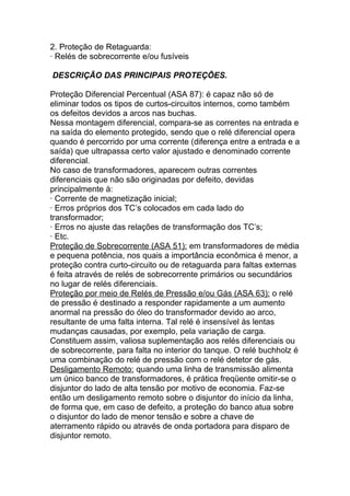 2. Proteção de Retaguarda:
· Relés de sobrecorrente e/ou fusíveis

DESCRIÇÃO DAS PRINCIPAIS PROTEÇÕES.

Proteção Diferencial Percentual (ASA 87): é capaz não só de
eliminar todos os tipos de curtos-circuitos internos, como também
os defeitos devidos a arcos nas buchas.
Nessa montagem diferencial, compara-se as correntes na entrada e
na saída do elemento protegido, sendo que o relé diferencial opera
quando é percorrido por uma corrente (diferença entre a entrada e a
saída) que ultrapassa certo valor ajustado e denominado corrente
diferencial.
No caso de transformadores, aparecem outras correntes
diferenciais que não são originadas por defeito, devidas
principalmente à:
· Corrente de magnetização inicial;
· Erros próprios dos TC’s colocados em cada lado do
transformador;
· Erros no ajuste das relações de transformação dos TC’s;
· Etc.
Proteção de Sobrecorrente (ASA 51): em transformadores de média
e pequena potência, nos quais a importância econômica é menor, a
proteção contra curto-circuito ou de retaguarda para faltas externas
é feita através de relés de sobrecorrente primários ou secundários
no lugar de relés diferenciais.
Proteção por meio de Relés de Pressão e/ou Gás (ASA 63): o relé
de pressão é destinado a responder rapidamente a um aumento
anormal na pressão do óleo do transformador devido ao arco,
resultante de uma falta interna. Tal relé é insensível às lentas
mudanças causadas, por exemplo, pela variação de carga.
Constituem assim, valiosa suplementação aos relés diferenciais ou
de sobrecorrente, para falta no interior do tanque. O relé buchholz é
uma combinação do relé de pressão com o relé detetor de gás.
Desligamento Remoto: quando uma linha de transmissão alimenta
um único banco de transformadores, é prática freqüente omitir-se o
disjuntor do lado de alta tensão por motivo de economia. Faz-se
então um desligamento remoto sobre o disjuntor do início da linha,
de forma que, em caso de defeito, a proteção do banco atua sobre
o disjuntor do lado de menor tensão e sobre a chave de
aterramento rápido ou através de onda portadora para disparo de
disjuntor remoto.
 