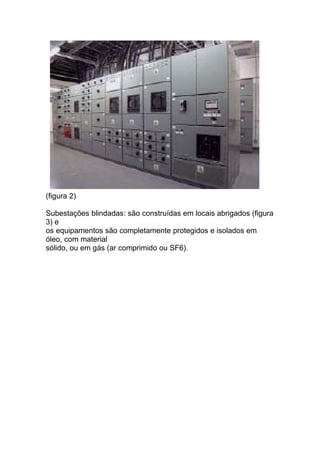 (figura 2)

Subestações blindadas: são construídas em locais abrigados (figura
3) e
os equipamentos são completamente protegidos e isolados em
óleo, com material
sólido, ou em gás (ar comprimido ou SF6).
 