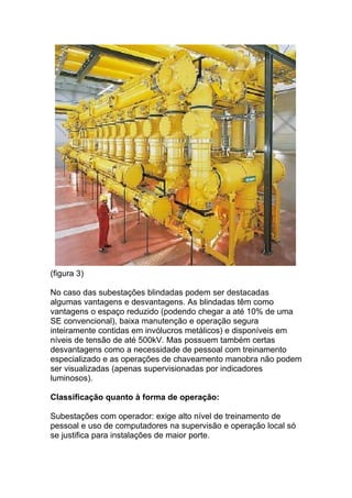 (figura 3)

No caso das subestações blindadas podem ser destacadas
algumas vantagens e desvantagens. As blindadas têm como
vantagens o espaço reduzido (podendo chegar a até 10% de uma
SE convencional), baixa manutenção e operação segura
inteiramente contidas em invólucros metálicos) e disponíveis em
níveis de tensão de até 500kV. Mas possuem também certas
desvantagens como a necessidade de pessoal com treinamento
especializado e as operações de chaveamento manobra não podem
ser visualizadas (apenas supervisionadas por indicadores
luminosos).

Classificação quanto à forma de operação:

Subestações com operador: exige alto nível de treinamento de
pessoal e uso de computadores na supervisão e operação local só
se justifica para instalações de maior porte.
 