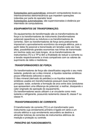 Subestações semi-automáticas: possuem computadores locais ou
intertravamentos eletromecânicos que impedem operações
indevidas por parte do operador local.
Subestações automatizadas: são supervisionadas à distância por
intermédio de computadores.

EQUIPAMENTOS DE TRANSFORMAÇÃO.

Os equipamentos de transformação são os transformadores de
força e os transformadores de instrumento (transformadores
potencial capacitivos ou indutivos e os transformadores de
corrente). Sem os transformadores de força seria praticamente
impossível o aproveitamento econômico da energia elétrica, pois a
partir deles foi possível a transmissão em tensões cada vez mais
altas, possibilitando grandes economias nas linhas de transmissão
em trechos cada vez mais longos. Já os transformadores de
instrumentos (TC’s e TP’s) têm a finalidade de reduzir a corrente ou
a tensão respectivamente a níveis compatíveis com os valores de
suprimento de relés e medidores.

TRANSFORMADORES DE FORÇA.

Os transformadores de força são classificados segundo o seu meio
isolante, podendo ser a óleo mineral, a líquidos isolantes sintéticos
pouco inflamáveis (silicone) e secos.
O óleo mineral (derivado do petróleo) e os líquidos isolantes
sintéticos usados em transformadores possuem duas funções
principais: isolar, evitando a formação de arco entre dois condutores
que apresentem uma diferença de potencial, e resfriar, dissipando o
calor originado da operação do equipamento.
Os transformadores secos utilizam o ar circulante como meio
isolante e refrigerante, possuindo isolamento classe B, classe F ou
classe H.

TRANSFORMADORES DE CORRENTE.

O transformador de corrente (TC) é um transformador para
instrumento cujo enrolamento primário é ligado em série a um
circuito elétrico e cujo enrolamento secundário se destina a
alimentar bobinas de correntes de instrumentos elétricos de
medição e proteção ou controle.

PRINCÍPIO DE FUNCIONAMENTO.
 