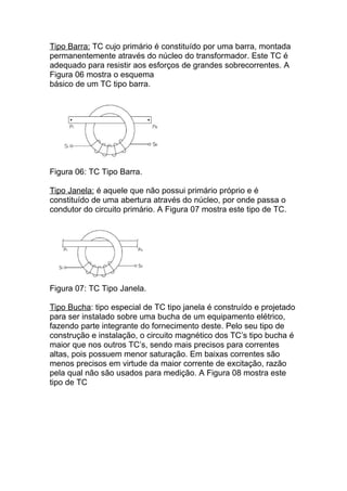 Tipo Barra: TC cujo primário é constituído por uma barra, montada
permanentemente através do núcleo do transformador. Este TC é
adequado para resistir aos esforços de grandes sobrecorrentes. A
Figura 06 mostra o esquema
básico de um TC tipo barra.




Figura 06: TC Tipo Barra.

Tipo Janela: é aquele que não possui primário próprio e é
constituído de uma abertura através do núcleo, por onde passa o
condutor do circuito primário. A Figura 07 mostra este tipo de TC.




Figura 07: TC Tipo Janela.

Tipo Bucha: tipo especial de TC tipo janela é construído e projetado
para ser instalado sobre uma bucha de um equipamento elétrico,
fazendo parte integrante do fornecimento deste. Pelo seu tipo de
construção e instalação, o circuito magnético dos TC’s tipo bucha é
maior que nos outros TC’s, sendo mais precisos para correntes
altas, pois possuem menor saturação. Em baixas correntes são
menos precisos em virtude da maior corrente de excitação, razão
pela qual não são usados para medição. A Figura 08 mostra este
tipo de TC
 