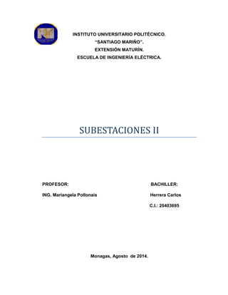 INSTITUTO UNIVERSITARIO POLITÉCNICO.
“SANTIAGO MARIÑO”.
EXTENSIÓN MATURÍN.
ESCUELA DE INGENIERÍA ELÉCTRICA.
SUBESTACIONES II
PROFESOR: BACHILLER:
ING. Mariangela Pollonais Herrera Carlos
C.I.: 20403695
Monagas, Agosto de 2014.
 