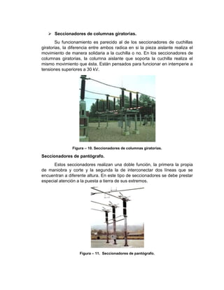  Seccionadores de columnas giratorias.
Su funcionamiento es parecido al de los seccionadores de cuchillas
giratorias, la diferencia entre ambos radica en si la pieza aislante realiza el
movimiento de manera solidaria a la cuchilla o no. En los seccionadores de
columnas giratorias, la columna aislante que soporta la cuchilla realiza el
mismo movimiento que ésta. Están pensados para funcionar en intemperie a
tensiones superiores a 30 kV.
Figura – 10. Seccionadores de columnas giratorias.
Seccionadores de pantógrafo.
Estos seccionadores realizan una doble función, la primera la propia
de maniobra y corte y la segunda la de interconectar dos líneas que se
encuentran a diferente altura. En este tipo de seccionadores se debe prestar
especial atención a la puesta a tierra de sus extremos.
Figura – 11. Seccionadores de pantógrafo.
 