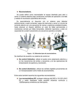 Reconectadores.
Se puede definir como reconectador al equipo diseñado para abrir o
cerrar un sistema eléctrico bajo condiciones normales de operación o de falla
y realizar la reconexión automática del circuito.
Es esencialmente un disyuntor con un sistema para detectar
sobrecorriente y medir corrientes, capaz de interrumpir y cerrar un circuito de
corriente alterna con una secuencia de cierres y aperturas predeterminadas,
hasta alcanzar un disparo definitivo en caso de fallas permanentes o
mantenerse cerrado por fallas temporales, debiendo reponerse y estar en
capacidad de cumplir nuevamente una secuencia operativa completa.
Figura – 12. Diferentes tipos de reconectadores.
Se clasifican de acuerdo a su sistema de control en:
De control hidráulico: utilizan el aceite como aislamiento eléctrico y
en los mecanismos de conteo y secuencia y en las operaciones de
temporización de apertura y reconexión.
De control electrónico: utilizan las señales digitales provenientes de
un microprocesador como medio de accionamiento.
Entre estos también tenemos los siguientes reconectadores:
Los reconectadores KF: protegen sistemas de2.4KV a 14.4 KV y34.5
KV y están diseñados hasta para560 amperios continuos y
10000amperios simétricos de interrupción.
 