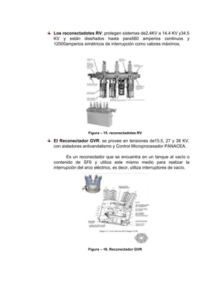 Los reconectadotes RV: protegen sistemas de2.4KV a 14.4 KV y34.5
KV y están diseñados hasta para560 amperios continuos y
12000amperios simétricos de interrupción como valores máximos.
Figura – 15. reconectadotes RV
El Reconectador GVR: se provee en tensiones de15.5, 27 y 38 KV,
con aisladores antivandalismo y Control Microprocesador PANACEA.
Es un reconectador que se encuentra en un tanque al vacío o
contenido de SF6 y utiliza este mismo medio para realizar la
interrupción del arco eléctrico, es decir, utiliza interruptores de vacío.
Figura – 16. Reconectador GVR
 