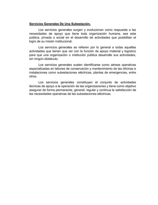 Servicios Generales De Una Subestación.
Los servicios generales surgen y evolucionan como respuesta a las
necesidades de apoyo que tiene toda organización humana, sea esta
pública, privada o social en el desarrollo de actividades que posibilitan el
logro de su misión institucional.
Los servicios generales se refieren por lo general a todas aquellas
actividades que tienen que ver con la función de apoyo material y logístico
para que una organización o institución pública desarrolle sus actividades,
sin ningún obstáculo.
Los servicios generales suelen identificarse como aéreas operativas
especializadas en labores de conservación y mantenimiento de las oficinas e
instalaciones como subestaciones eléctricas, plantas de emergencias, entre
otros.
Los servicios generales constituyen el conjunto de actividades
técnicas de apoyo a la operación de las organizaciones y tiene como objetivo
asegurar de forma permanente, general, regular y continua la satisfacción de
las necesidades operativas de las subestaciones eléctricas.
 