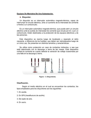 Equipos De Maniobra De Una Subestación.
Disyuntor.
Un disyuntor es un interruptor automático magneto-térmico, capaz de
interrumpir el circuito eléctrico, anta un aumento de la intensidad de corriente
o frente a un cortocircuito.
Es un interruptor automático magneto-térmico, que puede abrir un circuito
eléctrico ante la subida de intensidad de corriente que circula por él, o por un
cortocircuito. Están destinados a la protección de los equipos eléctricos y de
las personas.
Este dispositivo se rearma luego de localizado y reparado el daño
causante, a diferencia de los fusibles, que deben ser reemplazados luego de
un único uso. Se presentan en distintos tamaños y características.
Se utiliza como protección en caso de contactos indirectos, o sea que
está relacionado con la descarga a tierra de las masas. Este dispositivo
cortará la corriente en cuanto detecte la variación de voltaje ocasionada por
una falla en la descarga a tierra.
Figura – 3. Disyuntores.
Clasificación.
Según el medio eléctrico en el cual se encuentran los contactos, los
tipos empleados para los disyuntores son los siguientes:
1. En aceite.
2. En SF6 (hexafluoruro de azufre).
3. De soplo de aire.
4. En vacío.
 