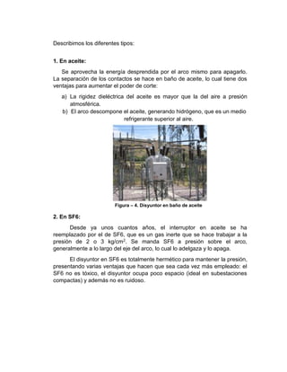 Describimos los diferentes tipos:
1. En aceite:
Se aprovecha la energía desprendida por el arco mismo para apagarlo.
La separación de los contactos se hace en baño de aceite, lo cual tiene dos
ventajas para aumentar el poder de corte:
a) La rigidez dieléctrica del aceite es mayor que la del aire a presión
atmosférica.
b) El arco descompone el aceite, generando hidrógeno, que es un medio
refrigerante superior al aire.
Figura – 4. Disyuntor en baño de aceite
2. En SF6:
Desde ya unos cuantos años, el interruptor en aceite se ha
reemplazado por el de SF6, que es un gas inerte que se hace trabajar a la
presión de 2 o 3 kg/cm2. Se manda SF6 a presión sobre el arco,
generalmente a lo largo del eje del arco, lo cual lo adelgaza y lo apaga.
El disyuntor en SF6 es totalmente hermético para mantener la presión,
presentando varias ventajas que hacen que sea cada vez más empleado: el
SF6 no es tóxico, el disyuntor ocupa poco espacio (ideal en subestaciones
compactas) y además no es ruidoso.
 