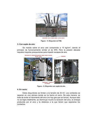 Figura – 5. Disyuntor en FS6.
3. Con soplo de aire:
Se manda sobre el arco aire comprimido a 15 kg/cm2, siendo el
principio de funcionamiento similar al de SF6. Pero la presión elevada
requiere mayores precauciones para impedir escapes de aire.
Figura – 6. Disyuntor con soplo de aire.
4. En vacío:
Estos disyuntores se limitan a la tensión de 30 kV. Los contactos se
separan en una cámara donde se ha hecho el vacío. De esta manera, se
trata de evitar el nacimiento del arco (no hay gas que se ionice). Aunque esto
no se logra totalmente, se disminuye mucho la duración del arco, la energía
producida por el arco y la distancia a la que tienen que separarse los
contactos.
 