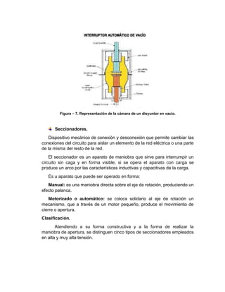 Figura – 7. Representación de la cámara de un disyuntor en vacio.
Seccionadores.
Dispositivo mecánico de conexión y desconexión que permite cambiar las
conexiones del circuito para aislar un elemento de la red eléctrica o una parte
de la misma del resto de la red.
El seccionador es un aparato de maniobra que sirve para interrumpir un
circuito sin caga y en forma visible, si se opera el aparato con carga se
produce un arco por las características inductivas y capacitivas de la carga.
Es u aparato que puede ser operado en forma:
Manual: es una maniobra directa sobre el eje de rotación, produciendo un
efecto palanca.
Motorizado o automático: se coloca solidario al eje de rotación un
mecanismo, que a través de un motor pequeño, produce el movimiento de
cierre o apertura.
Clasificación.
Atendiendo a su forma constructiva y a la forma de realizar la
maniobra de apertura, se distinguen cinco tipos de seccionadores empleados
en alta y muy alta tensión.
 