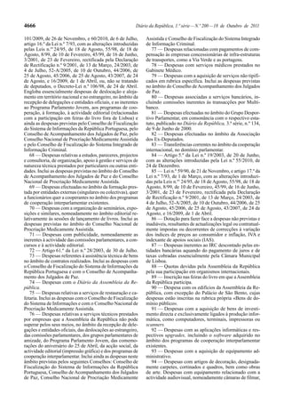 4666                                                      Diário da República, 1.ª série — N.º 200 — 18 de Outubro de 2011

101/2009, de 26 de Novembro, e 60/2010, de 6 de Julho,         Assistida e Conselho de Fiscalização do Sistema Integrado
artigo 16.º da Lei n.º 7/93, com as alterações introduzidas    de Informação Criminal.
pelas Leis n.os 24/95, de 18 de Agosto, 55/98, de 18 de           77 — Despesas relacionadas com pagamentos de com-
Agosto, 8/99, de 10 de Fevereiro, 45/99, de 16 de Junho,       pensação às empresas concessionárias de infra-estruturas
3/2001, de 23 de Fevereiro, rectificada pela Declaração        de transportes, como a Via Verde e as portagens.
de Rectificação n.º 9/2001, de 13 de Março, 24/2003, de           78 — Despesas com serviços médicos prestados no
4 de Julho, 52-A/2005, de 10 de Outubro, 44/2006, de           Gabinete Médico.
25 de Agosto, 45/2006, de 25 de Agosto, 43/2007, de 24            79 — Despesas com a aquisição de serviços não tipifi-
de Agosto, e 16/2009, de 1 de Abril, ou, não se tratando       cados em rubrica específica. Inclui as despesas previstas
de deputados, o Decreto-Lei n.º 106/98, de 24 de Abril.        no âmbito do Conselho de Acompanhamento dos Julgados
Engloba essencialmente despesas de deslocação e aloja-         de Paz.
mento em território nacional e no estrangeiro, no âmbito da       80 — Despesas associadas a serviços bancários, in-
recepção de delegações e entidades oficiais, e as inerentes    cluindo comissões inerentes às transacções por Multi-
ao Programa Parlamento Jovem, aos programas de coo-            banco.
peração, à formação, à actividade editorial (relacionadas         81 — Despesas efectuadas no âmbito do Grupo Despor-
com a participação em feiras do livro fora de Lisboa) e        tivo Parlamentar, em consonância com o respectivo esta-
ainda as despesas previstas pelo Conselho de Fiscalização      tuto, publicado no Diário da República, 3.ª série, n.º 134,
do Sistema de Informações da República Portuguesa, pelo        de 9 de Junho de 2000.
Conselho de Acompanhamento dos Julgados de Paz, pelo              82 — Despesas efectuadas no âmbito da Associação
Conselho Nacional de Procriação Medicamente Assistida          dos Ex-Deputados.
e pelo Conselho de Fiscalização do Sistema Integrado de           83 — Transferências correntes no âmbito da cooperação
Informação Criminal.                                           internacional, no domínio parlamentar.
   68 — Despesas relativas a estudos, pareceres, projectos        84 — Artigo 5.º da Lei n.º 19/2003, de 20 de Junho,
e consultoria, de organização, apoio à gestão e serviços de    com as alterações introduzidas pela Lei n.º 55/2010, de
natureza técnica prestados por particulares ou outras enti-    24 de Dezembro.
dades. Inclui as despesas previstas no âmbito do Conselho         85 — Lei n.º 59/90, de 21 de Novembro, e artigo 17.º da
de Acompanhamento dos Julgados de Paz e do Conselho            Lei n.º 7/93, de 1 de Março, com as alterações introduzi-
Nacional de Procriação Medicamente Assistida.                  das pela Leis n.os 24/95, de 18 de Agosto, 55/98, de 18 de
   69 — Despesas efectuadas no âmbito da formação pres-        Agosto, 8/99, de 10 de Fevereiro, 45/99, de 16 de Junho,
tada por entidades externas (singulares ou colectivas), quer   3/2001, de 23 de Fevereiro, rectificada pela Declaração
a funcionários quer a cooperantes no âmbito dos programas      de Rectificação n.º 9/2001, de 13 de Março, 24/2003, de
de cooperação interparlamentar existentes.                     4 de Julho, 52-A/2005, de 10 de Outubro, 44/2006, de 25
   70 — Despesas com a organização de seminários, expo-        de Agosto, 45/2006, de 25 de Agosto, 43/2007, de 24 de
sições e similares, nomeadamente no âmbito editorial re-       Agosto, e 16/2009, de 1 de Abril.
lativamente às sessões de lançamento de livros. Inclui as         86 — Dotação para fazer face a despesas não previstas e
despesas previstas no âmbito do Conselho Nacional de           inadiáveis, resultantes de actualizações legal ou contratual-
Procriação Medicamente Assistida.                              mente impostas ou decorrentes de correcções à variação
   71 — Despesas com publicidade, nomeadamente as              dos índices de preços ao consumidor e inflação, IVA e
inerentes à actividade das comissões parlamentares, a con-     indexante de apoios sociais (IAS).
cursos e à actividade editorial.                                  87 — Despesas inerentes ao IRC descontado pelas en-
   72 — Artigo 61.º da Lei n.º 28/2003, de 30 de Julho.        tidades bancárias aquando do pagamento de juros e de
   73 — Despesas referentes à assistência técnica de bens      taxas cobradas essencialmente pela Câmara Municipal
no âmbito de contratos realizados. Inclui as despesas com      de Lisboa.
o Conselho de Fiscalização do Sistema de Informações da           88 — Quotas devidas pela Assembleia da República
República Portuguesa e com o Conselho de Acompanha-            pela sua participação em organismos internacionais.
mento dos Julgados de Paz.                                        89 — Inscrição nas feiras do livro em que a Assembleia
   74 — Despesas com o Diário da Assembleia da Re-             da República participa.
pública.                                                          90 — Despesa com os edifícios da Assembleia da Re-
   75 — Despesas relativas a serviços de restauração e ca-     pública, com excepção do Palácio de São Bento, cujas
fetaria. Inclui as despesas com o Conselho de Fiscalização     despesas estão inscritas na rubrica própria «Bens de do-
do Sistema de Informações e com o Conselho Nacional de         mínio público».
Procriação Medicamente Assistida.                                 91 — Despesas com a aquisição de bens de investi-
   76 — Despesas relativas a serviços técnicos prestados       mento directa e exclusivamente ligados à produção infor-
por empresas que a Assembleia da República não pode            mática, como computadores, terminais, impressoras ou
superar pelos seus meios, no âmbito da recepção de dele-       scanners.
gações e entidades oficiais, das deslocações ao estrangeiro,      92 — Despesas com as aplicações informáticas e res-
das comissões parlamentares, dos grupos parlamentares de       pectivos upgrades, incluindo o software adquirido no
amizade, do Programa Parlamento Jovem, das comemo-             âmbito dos programas de cooperação interparlamentar
rações do aniversário do 25 de Abril, da acção social, da      existentes.
actividade editorial (impressão gráfica) e dos programas de       93 — Despesas com a aquisição de equipamento ad-
cooperação interparlamentar. Inclui ainda as despesas neste    ministrativo.
âmbito previstas pelos seguintes Conselhos: Conselho de           94 — Despesas com artigos de decoração, designada-
Fiscalização do Sistema de Informações da República            mente carpetes, cortinados e quadros, bem como obras
Portuguesa, Conselho de Acompanhamento dos Julgados            de arte. Despesas com equipamento relacionado com a
de Paz, Conselho Nacional de Procriação Medicamente            actividade audiovisual, nomeadamente câmaras de filmar,
 