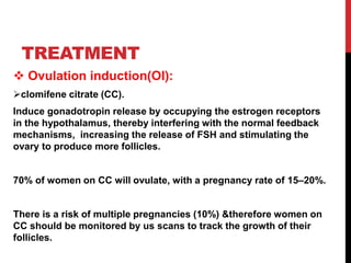 TREATMENT
 Ovulation induction(OI):
clomifene citrate (CC).
Induce gonadotropin release by occupying the estrogen receptors
in the hypothalamus, thereby interfering with the normal feedback
mechanisms, increasing the release of FSH and stimulating the
ovary to produce more follicles.
70% of women on CC will ovulate, with a pregnancy rate of 15–20%.
There is a risk of multiple pregnancies (10%) &therefore women on
CC should be monitored by us scans to track the growth of their
follicles.
 