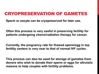 CRYOPRESERVATION OF GAMETES
Sperm or oocyte can be cryopreserved for later use.
Often this process is very useful in preserving fertility for
patients undergoing chemo/radiation therapy for cancer.
Currently, the pregnancy rate for thawed sperm/egg in top
fertility centers is very near to that of normal IVF cycles.
This process can also be used for storage of gametes from
donors who wish to donate their sperm or eggs for altruistic
reasons to help couples with fertility problems.
 