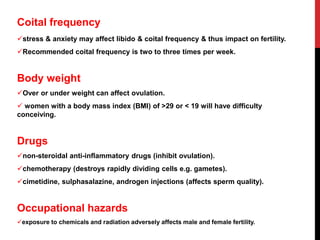 Coital frequency
stress & anxiety may affect libido & coital frequency & thus impact on fertility.
Recommended coital frequency is two to three times per week.
Body weight
Over or under weight can affect ovulation.
 women with a body mass index (BMI) of >29 or < 19 will have difficulty
conceiving.
Drugs
non-steroidal anti-inflammatory drugs (inhibit ovulation).
chemotherapy (destroys rapidly dividing cells e.g. gametes).
cimetidine, sulphasalazine, androgen injections (affects sperm quality).
Occupational hazards
exposure to chemicals and radiation adversely affects male and female fertility.
 