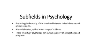 Subfields in Psychology
• Psychology is the study of the mind and behavior in both human and
animal subjects.
• It is multifaceted, with a broad range of subfields.
• Those who study psychology can pursue a variety of occupations and
programs.
 