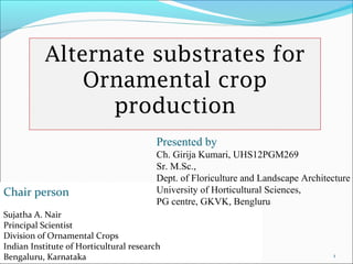 Alternate substrates for 
Ornamental crop 
production 
Presented by 
Ch. Girija Kumari, UHS12PGM269 
Sr. M.Sc., 
Dept. of Floriculture and Landscape Architecture 
University of Horticultural Sciences, 
PG centre, GKVK, Bengluru 
1 
Chair person 
Sujatha A. Nair 
Principal Scientist 
Division of Ornamental Crops 
Indian Institute of Horticultural research 
Bengaluru, Karnataka 
 