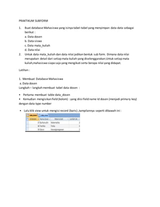 PRAKTIKUM SUBFORM
1. Buat database Mahasiswa yang isinya tabel-tabel yang menyimpan data-data sebagai
berikut :
a. Data dosen
b. Data siswa
c. Data mata_kuliah
d. Data nilai
2. Untuk data mata_kuliah dan data nilai jadikan bentuk sub form. Dimana data nilai
merupakan detail dari setiap mata kuliah yang diselenggarakan.Untuk setiap mata
kuliah,mahasiswa siapa saja yang mengikuti serta berapa nilai yang didapat.
Latihan :
1. Membuat Database Mahasiswa
a. Data dosen
Langkah – langkah membuat tabel data dosen :
• Pertama membuat table data_dosen
• Kemudian mengisikan field (kolom) : yang diisi field name Id dosen (menjadi primary key)
dengan data type number
• Lalu klik view untuk mengisi record (baris) ,tampilannya seperti dibawah ini :
 