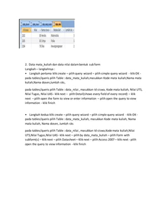2. Data mata_kuliah dan data nilai dalambentuk sub form
Langkah – langkahnya :
• Langkah pertama klik create – pilih query wizard – pilih simple query wizard - klik OK -
pada tables/queris pilih Table : data_mata_kuliah,masukkan Kode mata kuliah,Nama mata
kuliah,Nama dosen,Jumlah sks,
pada tables/queris pilih Table : data_nilai , masukkan Id siswa, Kode mata kuliah, Nilai UTS,
Nilai Tugas, Nilai UAS - klik next – pilih Detail(shows every field of every record) – klik
next – pilih open the form to view or enter information – pilih open the query to view
information - klik finish
• Langkah kedua klik create – pilih query wizard – pilih simple query wizard - klik OK -
pada tables/queris pilih Table : data_mata_kuliah, masukkan Kode mata kuliah, Nama
mata kuliah, Nama dosen, Jumlah sks
pada tables/queris pilih Table : data_nilai , masukkan Id siswa,Kode mata kuliah,Nilai
UTS,Nilai Tugas,Nilai UAS - klik next – pilih by data_mata_kuliah – pilih Form with
subform(s) – klik next – pilih Datasheet – Klik next – pilih Access 2007 – klik next - pilih
open the query to view information - klik finish
 