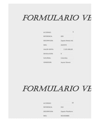 FORMULARIO VEN
   Id CODIGO:                          9

   REFERENCIA:    009

   DESCRIPCION:   Zapato Moda infa

   MES:           AGOSTO

   VALOR VENTA:         $ 325.900,00

   DEVOLUCION:    9

   SUCURSAL:      Colombia

   VENDEDOR:      Jeyson Steven




FORMULARIO VEN
   Id CODIGO:                     10

   REFERENCIA:    010

   DESCRIPCION:   Zapato Plataform

   MES:           NOVIEMBRE
 