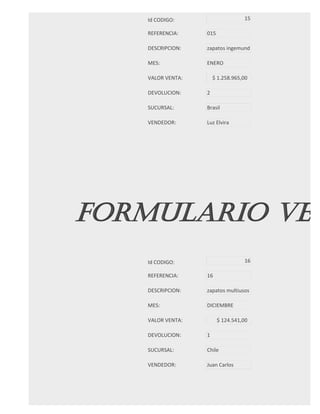 Id CODIGO:                     15

   REFERENCIA:    015

   DESCRIPCION:   zapatos ingemund

   MES:           ENERO

   VALOR VENTA:       $ 1.258.965,00

   DEVOLUCION:    2

   SUCURSAL:      Brasil

   VENDEDOR:      Luz Elvira




FORMULARIO VEN
   Id CODIGO:                     16

   REFERENCIA:    16

   DESCRIPCION:   zapatos multiusos

   MES:           DICIEMBRE

   VALOR VENTA:         $ 124.541,00

   DEVOLUCION:    1

   SUCURSAL:      Chile

   VENDEDOR:      Juan Carlos
 