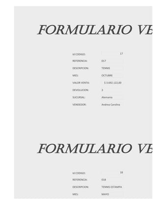FORMULARIO VEN
   Id CODIGO:                     17

   REFERENCIA:    017

   DESCRIPCION:   TENNIS

   MES:           OCTUBRE

   VALOR VENTA:       $ 3.692.122,00

   DEVOLUCION:    3

   SUCURSAL:      Alemania

   VENDEDOR:      Andrea Carolina




FORMULARIO VEN
   Id CODIGO:                     18

   REFERENCIA:    018

   DESCRIPCION:   TENNIS ESTAMPA

   MES:           MAYO
 