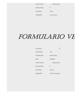 VALOR VENTA:         $ 698.521,00

   DEVOLUCION:    4

   SUCURSAL:      China

   VENDEDOR:      Anny Johana




FORMULARIO VEN
   Id CODIGO:                     19

   REFERENCIA:    019

   DESCRIPCION:   BALETA GIRL

   MES:           FEBRERO

   VALOR VENTA:         $ 986.521,00

   DEVOLUCION:    6

   SUCURSAL:      España

   VENDEDOR:      Maria Presentacio




FORMULARIO VEN
 