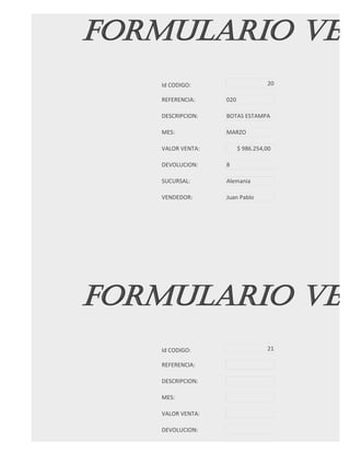 FORMULARIO VEN
   Id CODIGO:                     20

   REFERENCIA:    020

   DESCRIPCION:   BOTAS ESTAMPA

   MES:           MARZO

   VALOR VENTA:         $ 986.254,00

   DEVOLUCION:    8

   SUCURSAL:      Alemania

   VENDEDOR:      Juan Pablo




FORMULARIO VEN
   Id CODIGO:                     21

   REFERENCIA:

   DESCRIPCION:

   MES:

   VALOR VENTA:

   DEVOLUCION:

   SUCURSAL:
 