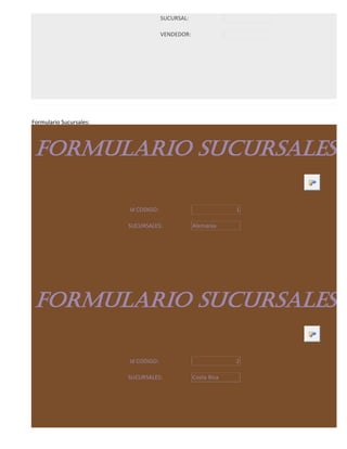 SUCURSAL:

                                      VENDEDOR:




Formulario Sucursales:



 FORMULARIO SUCURSALES

                         Id CODIGO:                            1

                         SUCURSALES:              Alemania




 FORMULARIO SUCURSALES

                         Id CODIGO:                            2

                         SUCURSALES:              Costa Rica
 