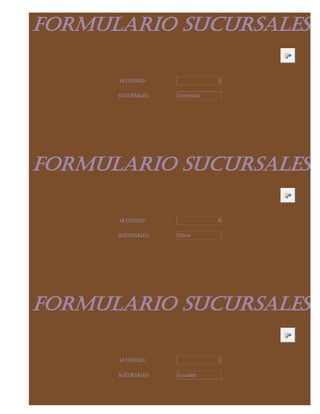 FORMULARIO SUCURSALES

      Id CODIGO:               3

      SUCURSALES:   Colombia




FORMULARIO SUCURSALES

      Id CODIGO:               4

      SUCURSALES:   China




FORMULARIO SUCURSALES

      Id CODIGO:               5

      SUCURSALES:   Ecuador
 