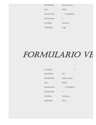 DESCRIPCION:   Zapato Plastico

   MES:           MAYO

   VALOR VENTA:         $ 250.000,00

   DEVOLUCION:    2

   SUCURSAL:      Alemania

   VENDEDOR:      Angie




FORMULARIO VEN
   Id CODIGO:                          3

   REFERENCIA:    003

   DESCRIPCION:   Zapato Cordon

   MES:           ENERO

   VALOR VENTA:         $ 750.000,00

   DEVOLUCION:    3

   SUCURSAL:      Costa Rica

   VENDEDOR:      Marci
 