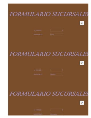 FORMULARIO SUCURSALES

      Id CODIGO:               6

      SUCURSALES:   China




FORMULARIO SUCURSALES

      Id CODIGO:               7

      SUCURSALES:   Mexico




FORMULARIO SUCURSALES

      Id CODIGO:               8

      SUCURSALES:   Alemania
 