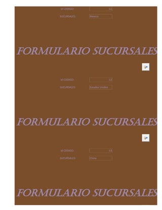 Id CODIGO:                     11

      SUCURSALES:   Mexico




FORMULARIO SUCURSALES

      Id CODIGO:                     12

      SUCURSALES:   Estados Unidos




FORMULARIO SUCURSALES

      Id CODIGO:                     13

      SUCURSALES:   China




FORMULARIO SUCURSALES
 