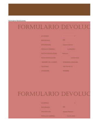Formulario Devoluciones:



            FORMULARIO DEVOLUCIO
                           Id CODIGO:                              1

                           REFERENCIA:           001

                           DESCRIPCION:          Zapato Formal

                           FECHA DE COMPRA:            11/05/2012

                           MOTIVO DEVOLUCION:    Botones

                           FECHA DEVOLUCION:                 21/05/2012

                           NOMBRE DEL CLIENTE:   FERNANDA CAROLINA

                           TELEFONO:             318.756.63.22

                           VENDEDOR:             NOMBRE




            FORMULARIO DEVOLUCIO
                           Id CODIGO:                              2

                           REFERENCIA:           002

                           DESCRIPCION:          Zapato Plastico

                           FECHA DE COMPRA:            01/05/2012
 