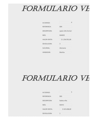 FORMULARIO VEN
   Id CODIGO:                          4

   REFERENCIA:    004

   DESCRIPCION:   zpato niño formal

   MES:           MARZO

   VALOR VENTA:       $ 1.256.952,00

   DEVOLUCION:    3

   SUCURSAL:      Alemania

   VENDEDOR:      Martha




FORMULARIO VEN
   Id CODIGO:                          5

   REFERENCIA:    005

   DESCRIPCION:   baleta niña

   MES:           MAYO

   VALOR VENTA:         $ 325.698,00

   DEVOLUCION:    1
 