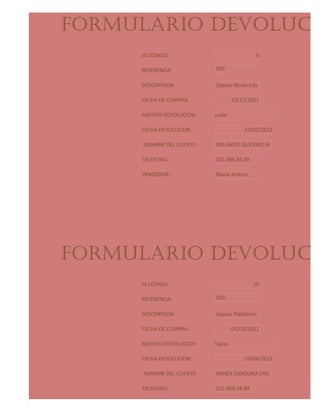 FORMULARIO DEVOLUCIO
     Id CODIGO:                               9

     REFERENCIA:            009

     DESCRIPCION:           Zapato Moda infa

     FECHA DE COMPRA:               13/12/2011

     MOTIVO DEVOLUCION:     suela

     FECHA DEVOLUCION:                  22/02/2012

      NOMBRE DEL CLIENTE:   ORLANDO QUICENO M

     TELEFONO:              321.686.86.89

     VENDEDOR:              Maria Andres




FORMULARIO DEVOLUCIO
     Id CODIGO:                             10

     REFERENCIA:            010

     DESCRIPCION:           Zapato Plataform

     FECHA DE COMPRA:               05/03/2012

     MOTIVO DEVOLUCION:     Tapas

     FECHA DEVOLUCION:                  10/04/2012

      NOMBRE DEL CLIENTE:   NANCY CAROLINA CRU

     TELEFONO:              312.868.58.88

     VENDEDOR:              Martha Jakeline
 