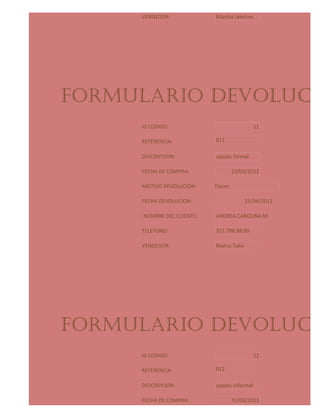 VENDEDOR:              Martha Jakeline




FORMULARIO DEVOLUCIO
     Id CODIGO:                               11

     REFERENCIA:            011

     DESCRIPCION:           zapato formal

     FECHA DE COMPRA:               13/03/2012

     MOTIVO DEVOLUCION:     Tacon

     FECHA DEVOLUCION:                    15/04/2012

      NOMBRE DEL CLIENTE:   ANDREA CAROLINA M

     TELEFONO:              312.788.88.89

     VENDEDOR:              Marco Tulio




FORMULARIO DEVOLUCIO
     Id CODIGO:                               12

     REFERENCIA:            012

     DESCRIPCION:           zapato informal

     FECHA DE COMPRA:               31/03/2012
 