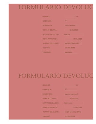 FORMULARIO DEVOLUCIO
     Id CODIGO:                              14

     REFERENCIA:            014

     DESCRIPCION:           zapato women

     FECHA DE COMPRA:             12/04/2012

     MOTIVO DEVOLUCION:     Mal Uso

     FECHA DEVOLUCION:                    11/05/2012

      NOMBRE DEL CLIENTE:   ANDRES CAMILO BELT

     TELEFONO:              320.491.33.88

     VENDEDOR:              Juan Pablo




FORMULARIO DEVOLUCIO
     Id CODIGO:                              15

     REFERENCIA:            015

     DESCRIPCION:           zapatos ingemund

     FECHA DE COMPRA:             14/03/2012

     MOTIVO DEVOLUCION:     Fabricacion

     FECHA DEVOLUCION:                    23/04/2012

      NOMBRE DEL CLIENTE:   ANGIE CATALINA SANC

     TELEFONO:              318.985.56.98

     VENDEDOR:              Jeyson Steven
 