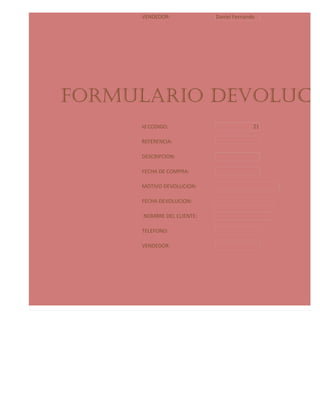 VENDEDOR:             Daniel Fernando




            FORMULARIO DEVOLUCIO
                          Id CODIGO:                          21

                          REFERENCIA:

                          DESCRIPCION:

                          FECHA DE COMPRA:

                          MOTIVO DEVOLUCION:

                          FECHA DEVOLUCION:

                          NOMBRE DEL CLIENTE:

                          TELEFONO:

                          VENDEDOR:




Formulario proveedores:
 