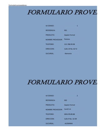 Formulario proveedores:



                          FORMULARIO PROVEED
                              Id CODIGO:                              1

                              REFERENCIA:         001

                              PRODUCTO:           Zapato Formal

                              NOMBRE PROVEEDOR: Patotos

                              TELEFONO:           315.788.99.98

                              DIRECCION:          Calle 19 No. &7-0

                              SUCURSAL:           Alemania




                          FORMULARIO PROVEED
                              Id CODIGO:                              2

                              REFERENCIA:         002

                              PRODUCTO:           Zapato Formal

                              NOMBRE PROVEEDOR: Cardi S.A.

                              TELEFONO:           000.678.89.88

                              DIRECCION:          Calle 9 No. 32-09

                              SUCURSAL:           ALEMANIA
 