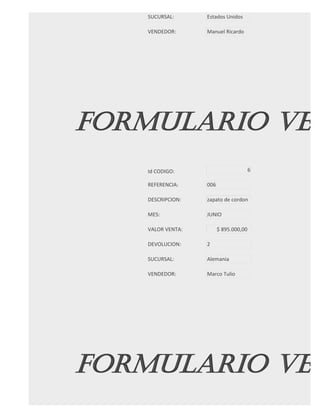 SUCURSAL:      Estados Unidos

   VENDEDOR:      Manuel Ricardo




FORMULARIO VEN
   Id CODIGO:                          6

   REFERENCIA:    006

   DESCRIPCION:   zapato de cordon

   MES:           JUNIO

   VALOR VENTA:         $ 895.000,00

   DEVOLUCION:    2

   SUCURSAL:      Alemania

   VENDEDOR:      Marco Tulio




FORMULARIO VEN
 