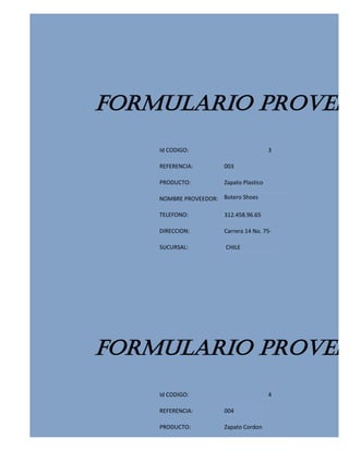 FORMULARIO PROVEED
    Id CODIGO:                           3

    REFERENCIA:        003

    PRODUCTO:          Zapato Plastico

    NOMBRE PROVEEDOR: Botero Shoes

    TELEFONO:          312.458.96.65

    DIRECCION:         Carrera 14 No. 75-

    SUCURSAL:           CHILE




FORMULARIO PROVEED
    Id CODIGO:                           4

    REFERENCIA:        004

    PRODUCTO:          Zapato Cordon
 