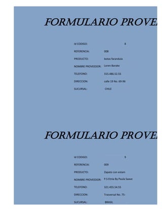 FORMULARIO PROVEED
    Id CODIGO:                             8

    REFERENCIA:          008

    PRODUCTO:            botas farandula

    NOMBRE PROVEEDOR: Loren Barake

    TELEFONO:            315.486.52.55

    DIRECCION:           calle 19 No. 69-96

    SUCURSAL:             CHILE




FORMULARIO PROVEED
    Id CODIGO:                             9

    REFERENCIA:          009

    PRODUCTO:            Zapato con estam

    NOMBRE PROVEEDOR: P.S Etnia By Paula Saave

    TELEFONO:            321.455.54.55

    DIRECCION:           Trasversal No. 75-

    SUCURSAL:             BRASIL
 