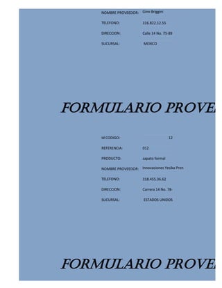 NOMBRE PROVEEDOR: Gino Briggini

    TELEFONO:            316.822.12.55

    DIRECCION:           Calle 14 No. 75-89

    SUCURSAL:            MEXICO




FORMULARIO PROVEED
    Id CODIGO:                           12

    REFERENCIA:          012

    PRODUCTO:            zapato formal

    NOMBRE PROVEEDOR: Innovaciones Yesika Pren

    TELEFONO:            318.455.36.62

    DIRECCION:           Carrera 14 No. 78-

    SUCURSAL:            ESTADOS UNIDOS




FORMULARIO PROVEED
 