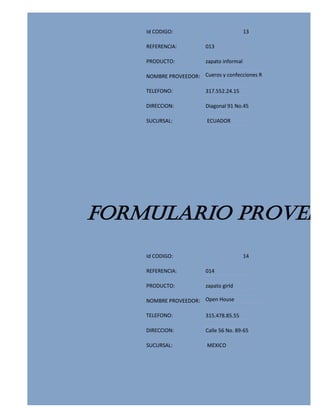 Id CODIGO:                             13

    REFERENCIA:          013

    PRODUCTO:            zapato informal

    NOMBRE PROVEEDOR: Cueros y confecciones R

    TELEFONO:            317.552.24.15

    DIRECCION:           Diagonal 91 No.45

    SUCURSAL:            ECUADOR




FORMULARIO PROVEED
    Id CODIGO:                             14

    REFERENCIA:          014

    PRODUCTO:            zapato girld

    NOMBRE PROVEEDOR: Open House

    TELEFONO:            315.478.85.55

    DIRECCION:           Calle 56 No. 89-65

    SUCURSAL:            MEXICO
 