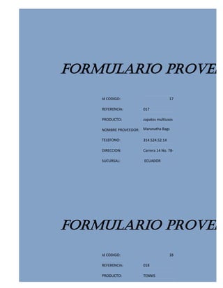 FORMULARIO PROVEED
    Id CODIGO:                         17

    REFERENCIA:        017

    PRODUCTO:          zapatos multiusos

    NOMBRE PROVEEDOR: Maranatha Bags

    TELEFONO:          314.524.52.14

    DIRECCION:         Carrera 14 No. 78-

    SUCURSAL:           ECUADOR




FORMULARIO PROVEED
    Id CODIGO:                         18

    REFERENCIA:        018

    PRODUCTO:          TENNIS
 