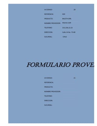 Id CODIGO:                          20

    REFERENCIA:         020

    PRODUCTO:           BALETA GIRL

    NOMBRE PROVEEDOR: Atlanta LtdA

    TELEFONO:           315.236.22.23

    DIRECCION:          Calle 14 No. 75-89

    SUCURSAL:           CHILE




FORMULARIO PROVEED
    Id CODIGO:                          21

    REFERENCIA:

    PRODUCTO:

    NOMBRE PROVEEDOR:

    TELEFONO:

    DIRECCION:

    SUCURSAL:
 