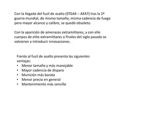 Con la llegada del fusil de asalto (STG44 – AK47) tras la 2ª
guerra mundial, de mismo tamaño, misma cadencia de fuego
pero mayor alcance y calibre, se quedó obsoleto.

Con la aparición de amenazas extramilitares, y con ello
cuerpos de elite extramilitares a finales del siglo pasado se
volvieron a introducir innovaciones.


 Frente al fusil de asalto presenta las siguientes
 ventajas:
 • Menor tamaño y más manejable
 • Mayor cadencia de disparo
 • Munición más barata
 • Menor precio en general
 • Mantenimiento más sencillo
 